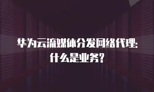 华为云流媒体分发网络代理:什么是业务?