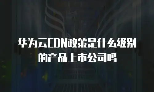 华为云CDN政策是什么级别的产品上市公司吗