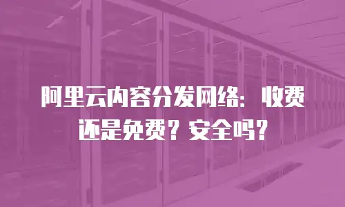 阿里云内容分发网络：收费还是免费？安全吗？