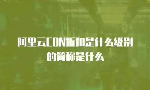 阿里云CDN折扣是什么级别的简称是什么