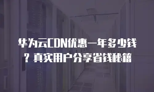 华为云CDN优惠一年多少钱？真实用户分享省钱秘籍