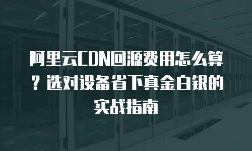 阿里云CDN回源费用怎么算？选对设备省下真金白银的实战指南