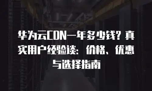 华为云CDN一年多少钱？真实用户经验谈：价格、优惠与选择指南