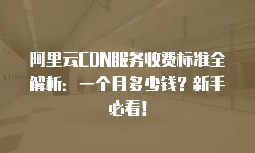 阿里云CDN服务收费标准全解析：一个月多少钱？新手必看！