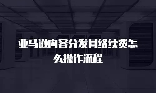 亚马逊内容分发网络续费怎么操作流程