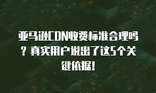 亚马逊CDN收费标准合理吗？真实用户说出了这5个关键依据！