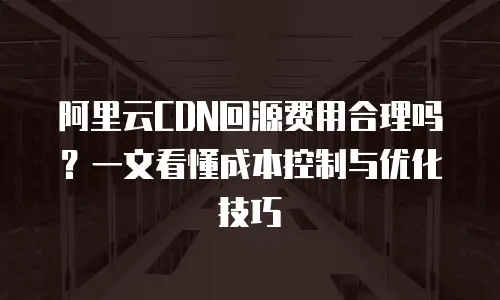 阿里云CDN回源费用合理吗？一文看懂成本控制与优化技巧