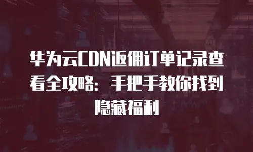 华为云CDN返佣订单记录查看全攻略：手把手教你找到隐藏福利
