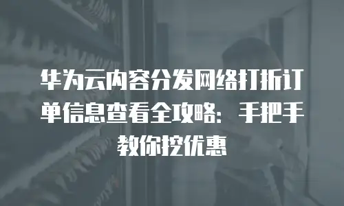 华为云内容分发网络打折订单信息查看全攻略：手把手教你挖优惠