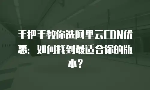 手把手教你选阿里云CDN优惠：如何找到最适合你的版本？