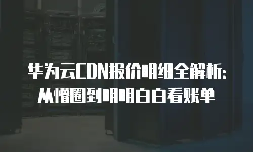华为云CDN报价明细全解析：从懵圈到明明白白看账单