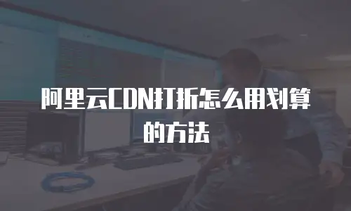 阿里云CDN打折怎么用划算的方法