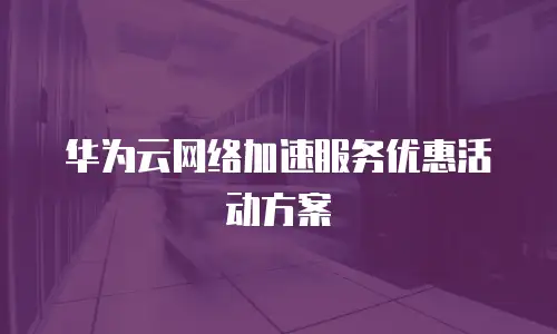 华为云网络加速服务优惠活动方案