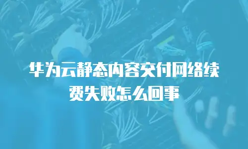 华为云静态内容交付网络续费失败怎么回事