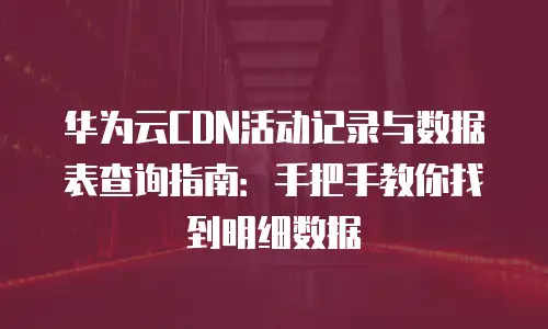 华为云CDN活动记录与数据表查询指南：手把手教你找到明细数据