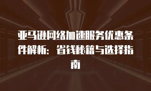 亚马逊网络加速服务优惠条件解析：省钱秘籍与选择指南