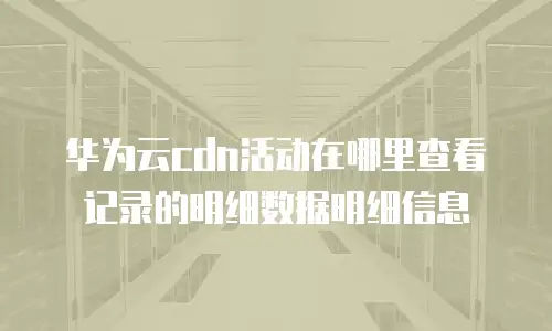 华为云cdn活动在哪里查看记录的明细数据明细信息