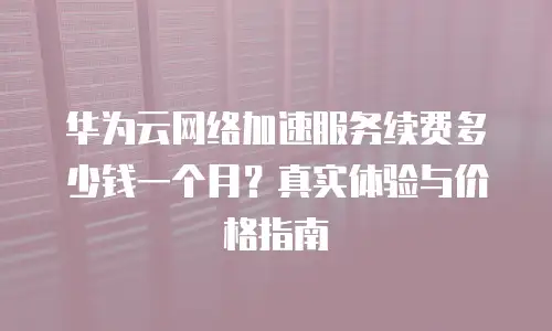 华为云网络加速服务续费多少钱一个月？真实体验与价格指南