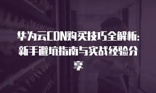 华为云CDN购买技巧全解析：新手避坑指南与实战经验分享