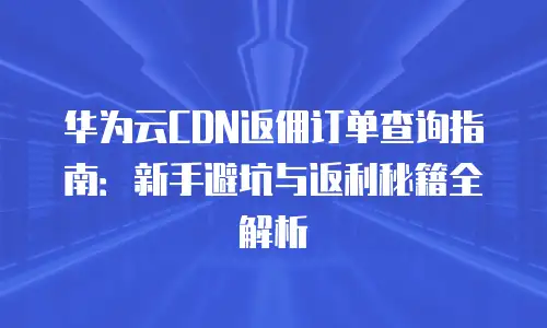 华为云CDN返佣订单查询指南：新手避坑与返利秘籍全解析