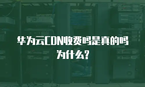华为云CDN收费吗是真的吗为什么?