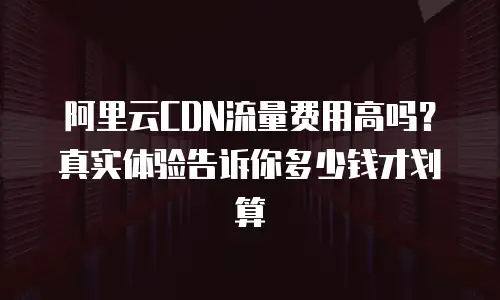阿里云CDN流量费用高吗？真实体验告诉你多少钱才划算