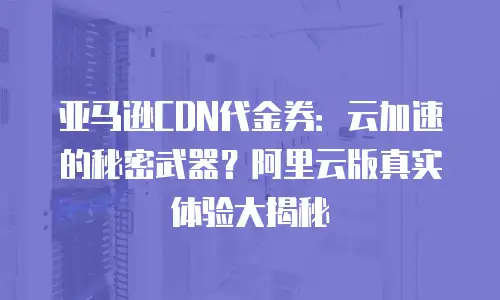 亚马逊CDN代金券：云加速的秘密武器？阿里云版真实体验大揭秘