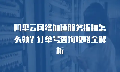 阿里云网络加速服务折扣怎么领？订单号查询攻略全解析