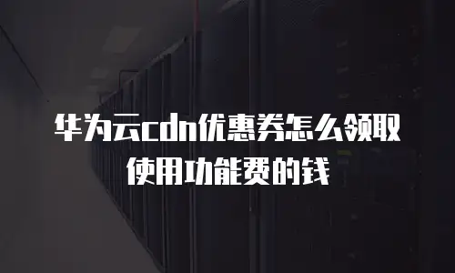 华为云cdn优惠券怎么领取使用功能费的钱