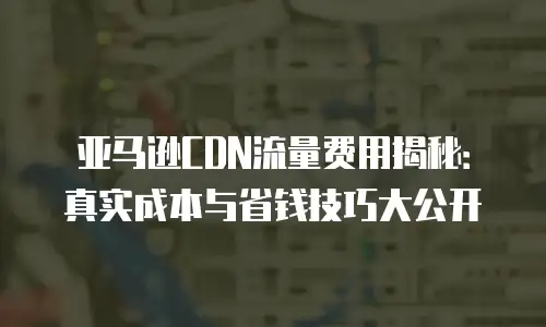 亚马逊CDN流量费用揭秘：真实成本与省钱技巧大公开
