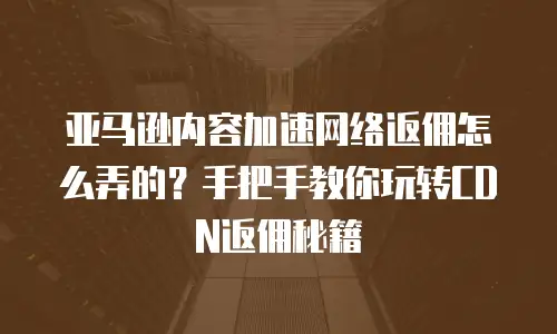 亚马逊内容加速网络返佣怎么弄的？手把手教你玩转CDN返佣秘籍