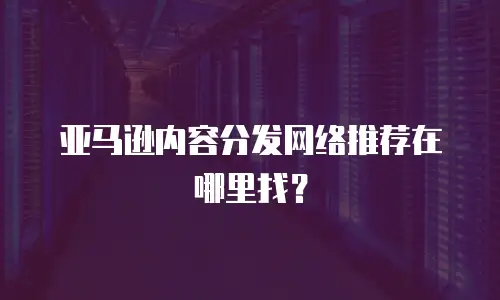 亚马逊内容分发网络推荐在哪里找？