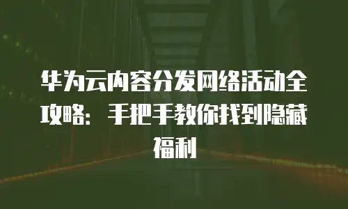 华为云内容分发网络活动全攻略：手把手教你找到隐藏福利