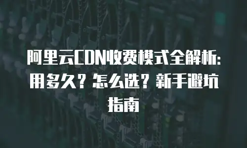 阿里云CDN收费模式全解析：用多久？怎么选？新手避坑指南