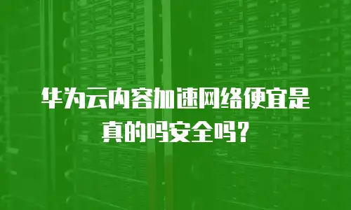 华为云内容加速网络便宜是真的吗安全吗？