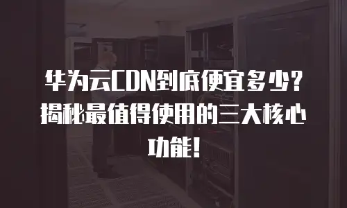 华为云CDN到底便宜多少？揭秘最值得使用的三大核心功能！