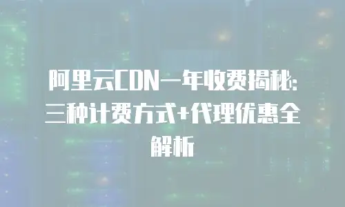 阿里云CDN一年收费揭秘：三种计费方式+代理优惠全解析