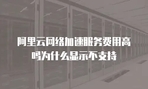 阿里云网络加速服务费用高吗为什么显示不支持