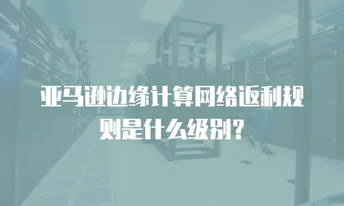 亚马逊边缘计算网络返利规则是什么级别？