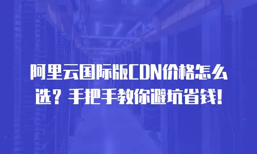 阿里云国际版CDN价格怎么选？手把手教你避坑省钱！