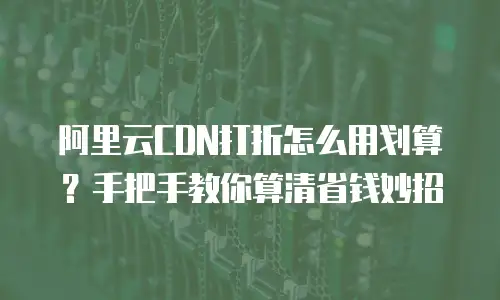阿里云CDN打折怎么用划算？手把手教你算清省钱妙招