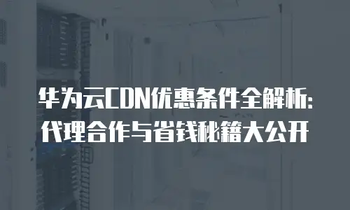 华为云CDN优惠条件全解析：代理合作与省钱秘籍大公开