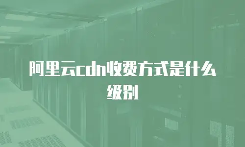 阿里云cdn收费方式是什么级别