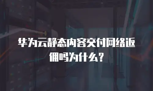 华为云静态内容交付网络返佣吗为什么？