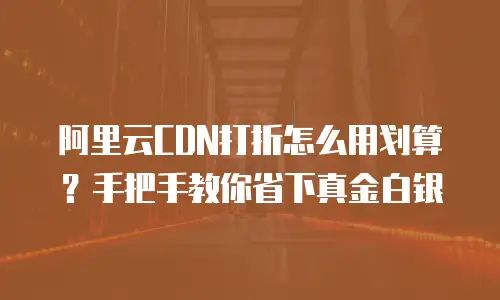 阿里云CDN打折怎么用划算？手把手教你省下真金白银
