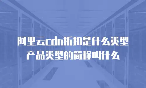 阿里云cdn折扣是什么类型产品类型的简称叫什么