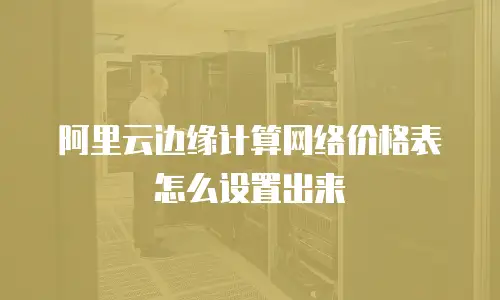 阿里云边缘计算网络价格表怎么设置出来