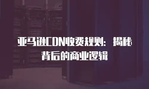 亚马逊CDN收费规则：揭秘背后的商业逻辑