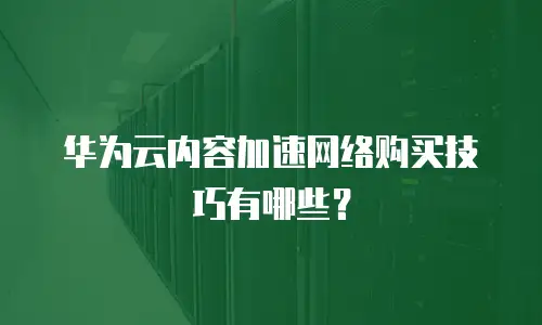 华为云内容加速网络购买技巧有哪些？