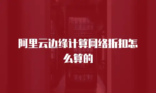 阿里云边缘计算网络折扣怎么算的